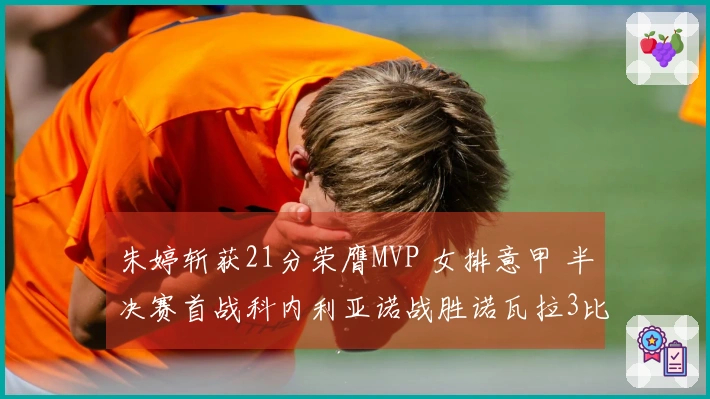 朱婷斩获21分荣膺MVP 女排意甲 半决赛首战科内利亚诺战胜诺瓦拉3比2