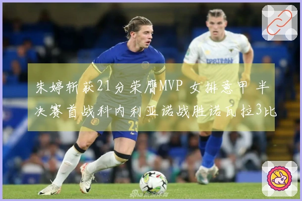 朱婷斩获21分荣膺MVP 女排意甲 半决赛首战科内利亚诺战胜诺瓦拉3比2