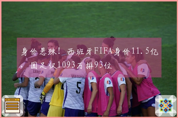 身价悬殊！西班牙FIFA身价11.5亿，国足仅1093万排93位