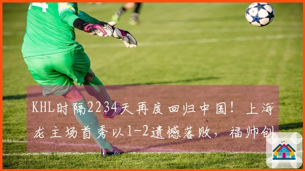 KHL时隔2234天再度回归中国！上海龙主场首秀以1-2遗憾落败，福帅创造三项历史
