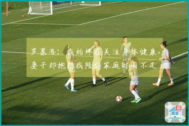 罗慕洛：我始终在关注身体健康，妻子却抱怨我陪伴家庭时间不足