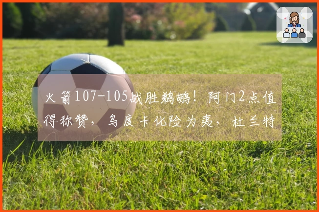 火箭107-105战胜鹈鹕！阿门2点值得称赞，乌度卡化险为夷，杜兰特直言不讳