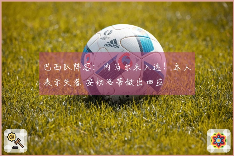 巴西队阵容：内马尔未入选！本人表示失落 安切洛蒂做出回应