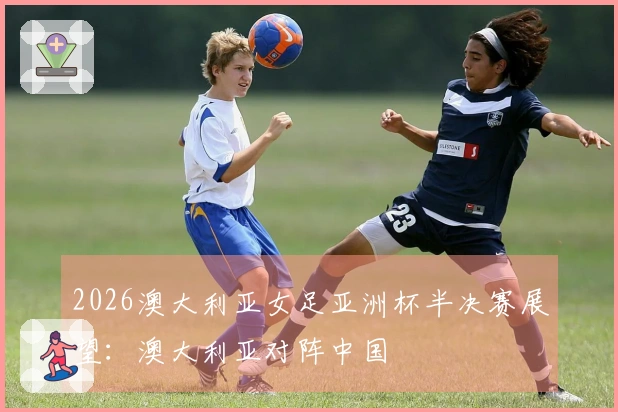 2026澳大利亚女足亚洲杯半决赛展望：澳大利亚对阵中国