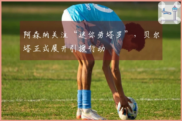 阿森纳关注“迷你劳塔罗”，贝尔塔正式展开引援行动