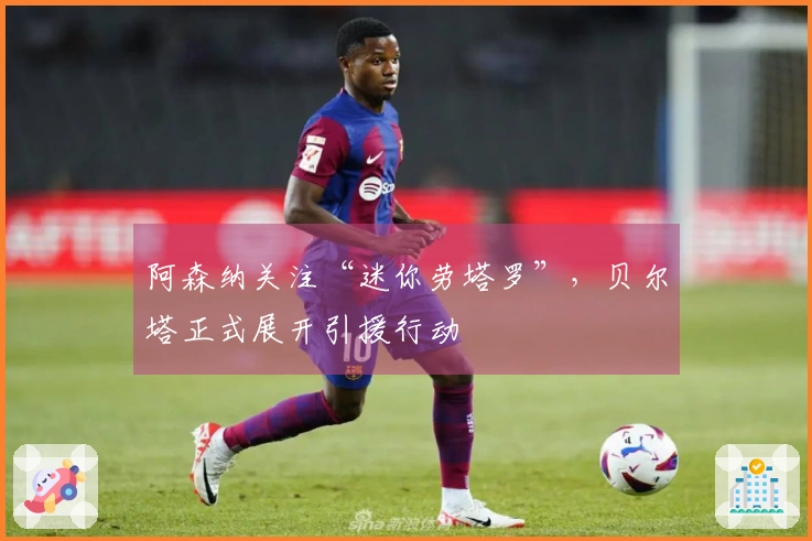 阿森纳关注“迷你劳塔罗”，贝尔塔正式展开引援行动