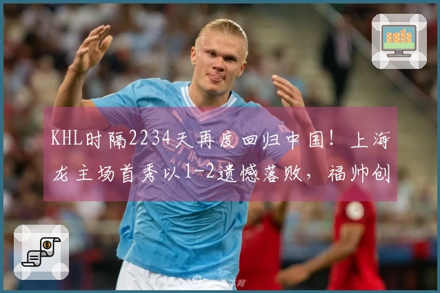 KHL时隔2234天再度回归中国！上海龙主场首秀以1-2遗憾落败，福帅创造三项历史