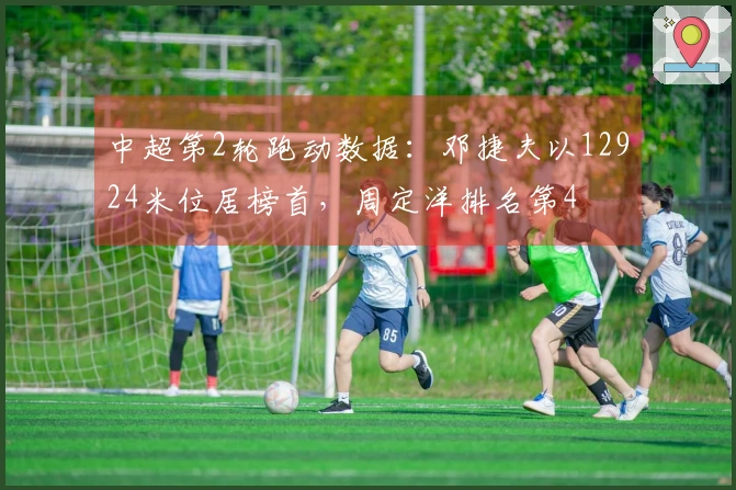 中超第2轮跑动数据：邓捷夫以12924米位居榜首，周定洋排名第4