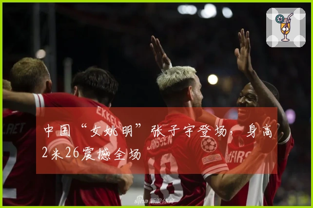 中国“女姚明”张子宇登场，身高2米26震撼全场