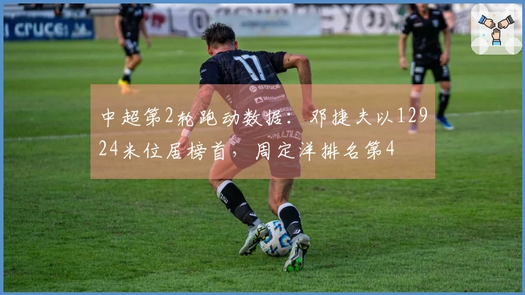 中超第2轮跑动数据：邓捷夫以12924米位居榜首，周定洋排名第4